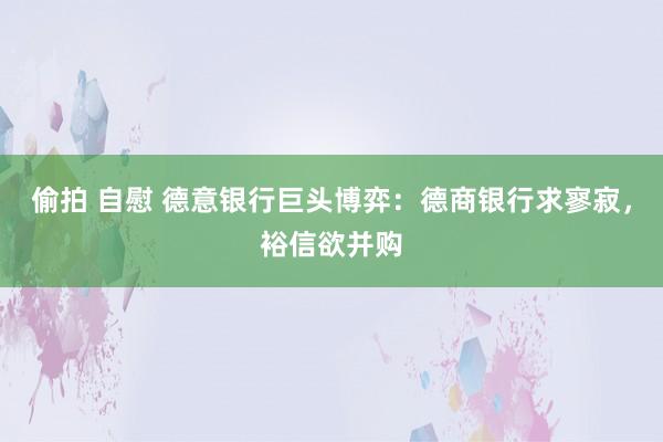 偷拍 自慰 德意银行巨头博弈：德商银行求寥寂，裕信欲并购
