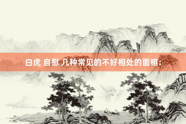 白虎 自慰 几种常见的不好相处的面相: