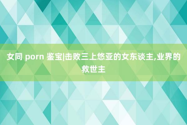 女同 porn 鉴宝|击败三上悠亚的女东谈主，业界的救世主