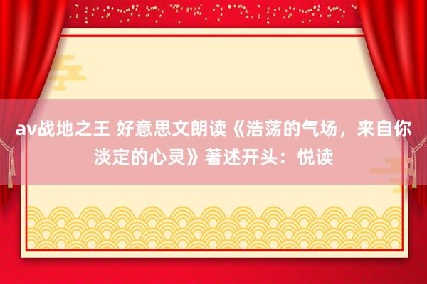 av战地之王 好意思文朗读《浩荡的气场，来自你淡定的心灵》著述开头：悦读