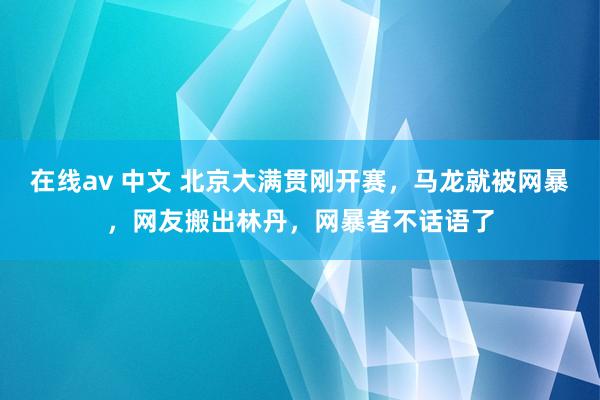 在线av 中文 北京大满贯刚开赛，马龙就被网暴，网友搬出林丹，网暴者不话语了