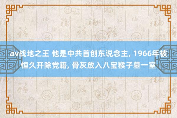av战地之王 他是中共首创东说念主， 1966年被恒久开除党籍， 骨灰放入八宝猴子墓一室