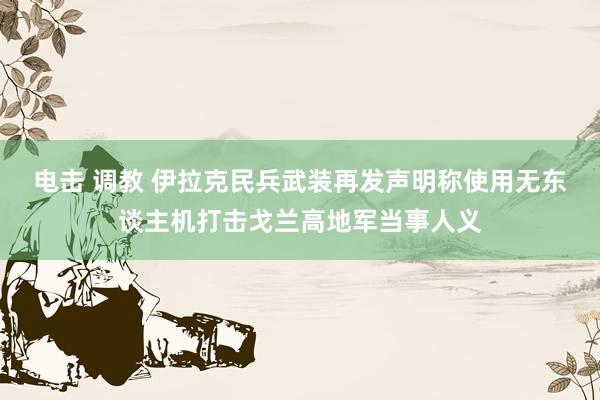 电击 调教 伊拉克民兵武装再发声明称使用无东谈主机打击戈兰高地军当事人义