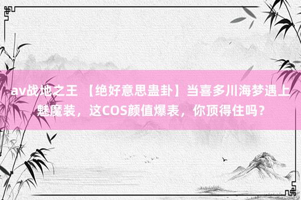 av战地之王 【绝好意思蛊卦】当喜多川海梦遇上魅魔装，这COS颜值爆表，你顶得住吗？