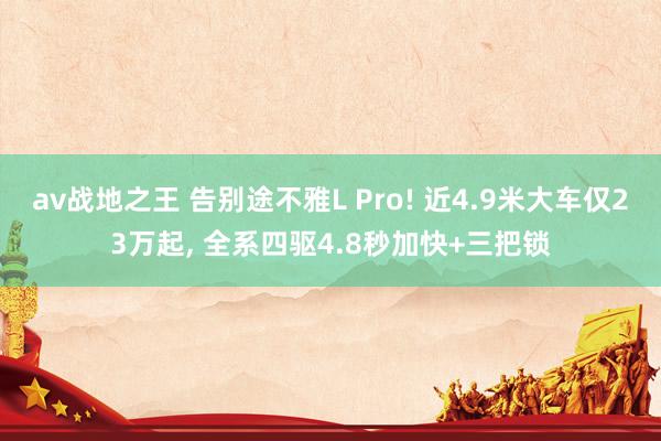 av战地之王 告别途不雅L Pro! 近4.9米大车仅23万起， 全系四驱4.8秒加快+三把锁
