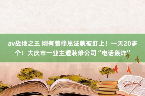 av战地之王 刚有装修思法就被盯上！一天20多个！大庆市一业主遭装修公司“电话轰炸”