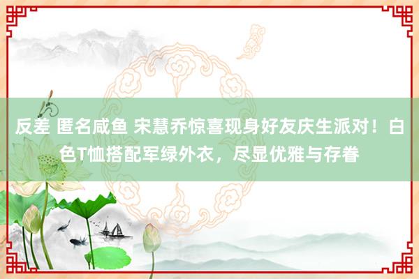 反差 匿名咸鱼 宋慧乔惊喜现身好友庆生派对！白色T恤搭配军绿外衣，尽显优雅与存眷