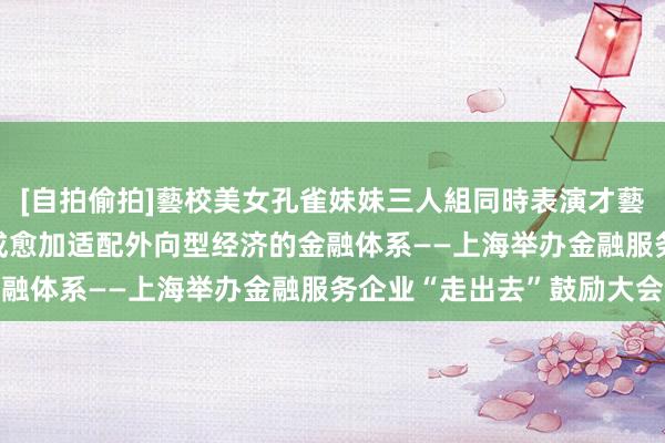 [自拍偷拍]藝校美女孔雀妹妹三人組同時表演才藝 强化金融营救材干 造成愈加适配外向型经济的金融体系——上海举办金融服务企业“走出去”鼓励大会