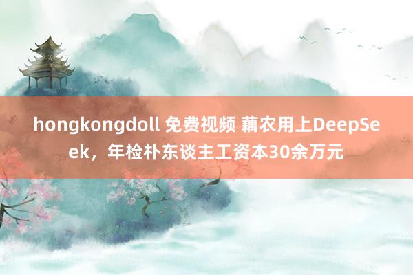 hongkongdoll 免费视频 藕农用上DeepSeek，年检朴东谈主工资本30余万元