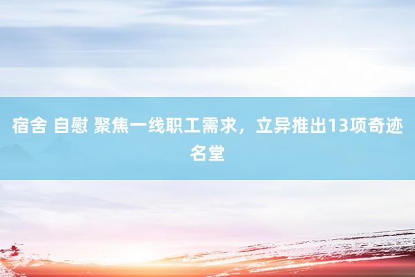 宿舍 自慰 聚焦一线职工需求，立异推出13项奇迹名堂