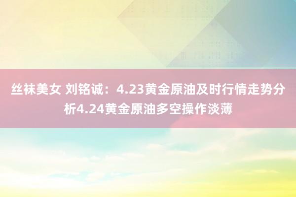 丝袜美女 刘铭诚：4.23黄金原油及时行情走势分析4.24黄金原油多空操作淡薄