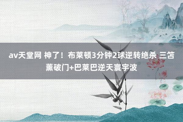 av天堂网 神了！布莱顿3分钟2球逆转绝杀 三笘薰破门+巴莱巴逆天寰宇波