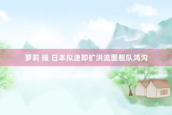 萝莉 操 日本拟速即扩洪流面舰队鸿沟