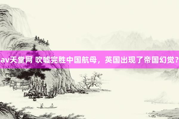 av天堂网 吹嘘完胜中国航母，英国出现了帝国幻觉？