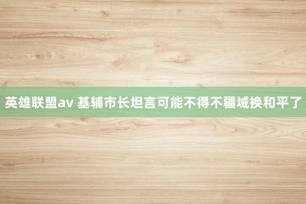 英雄联盟av 基辅市长坦言可能不得不疆域换和平了