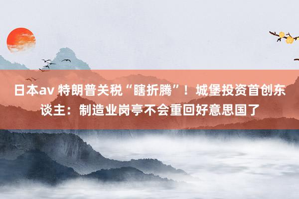 日本av 特朗普关税“瞎折腾”！城堡投资首创东谈主：制造业岗亭不会重回好意思国了