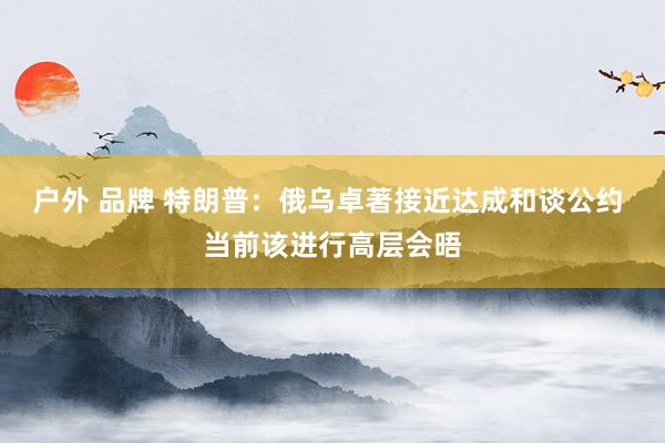 户外 品牌 特朗普：俄乌卓著接近达成和谈公约 当前该进行高层会晤