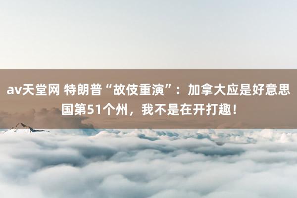 av天堂网 特朗普“故伎重演”：加拿大应是好意思国第51个州，我不是在开打趣！