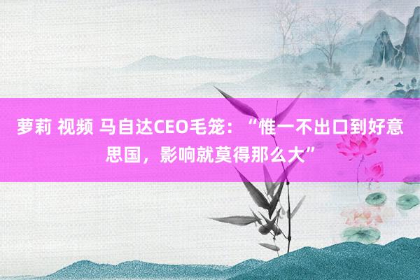 萝莉 视频 马自达CEO毛笼：“惟一不出口到好意思国，影响就莫得那么大”