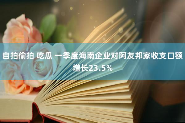 自拍偷拍 吃瓜 一季度海南企业对阿友邦家收支口额增长23.5%