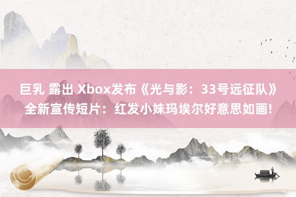 巨乳 露出 Xbox发布《光与影：33号远征队》全新宣传短片：红发小妹玛埃尔好意思如画!