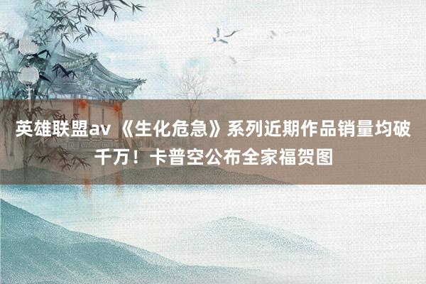 英雄联盟av 《生化危急》系列近期作品销量均破千万！卡普空公布全家福贺图
