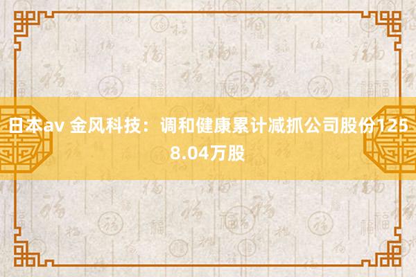 日本av 金风科技：调和健康累计减抓公司股份1258.04万股