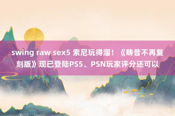 swing raw sex5 索尼玩得溜！《畴昔不再复刻版》现已登陆PS5、PSN玩家评分还可以