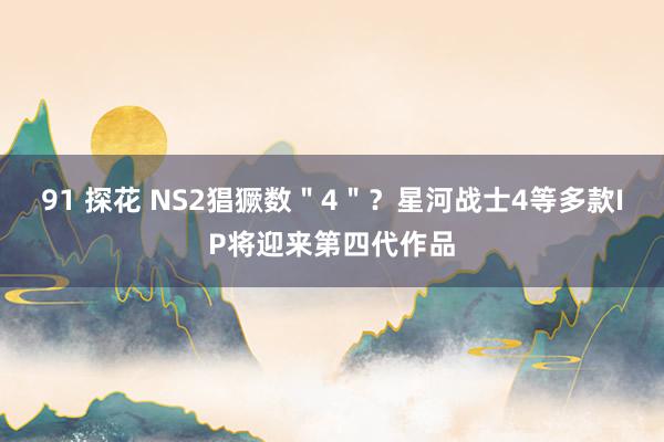 91 探花 NS2猖獗数＂4＂？星河战士4等多款IP将迎来第四代作品