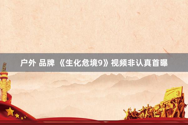户外 品牌 《生化危境9》视频非认真首曝