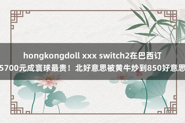hongkongdoll xxx switch2在巴西订价5700元成寰球最贵！北好意思被黄牛炒到850好意思元