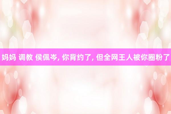 妈妈 调教 侯佩岑， 你背约了， 但全网王人被你圈粉了
