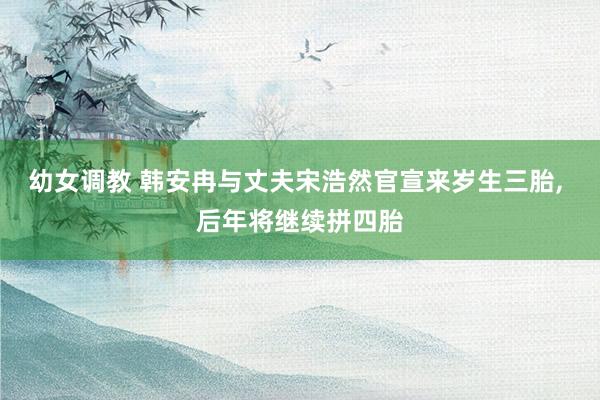 幼女调教 韩安冉与丈夫宋浩然官宣来岁生三胎， 后年将继续拼四胎