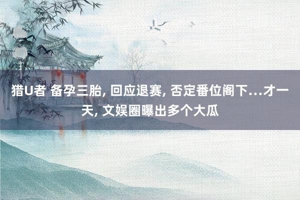 猎U者 备孕三胎， 回应退赛， 否定番位阁下…才一天， 文娱圈曝出多个大瓜