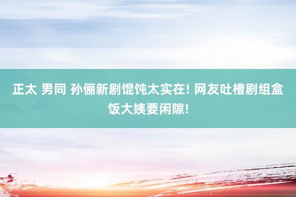 正太 男同 孙俪新剧馄饨太实在! 网友吐槽剧组盒饭大姨要闲隙!