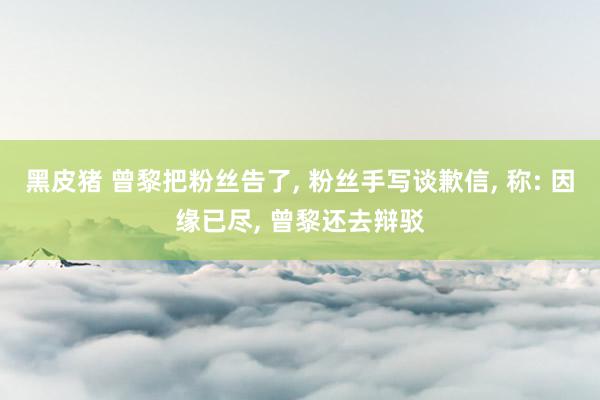 黑皮猪 曾黎把粉丝告了， 粉丝手写谈歉信， 称: 因缘已尽， 曾黎还去辩驳