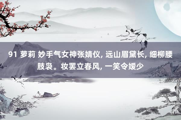91 萝莉 妙手气女神张婧仪， 远山眉黛长， 细柳腰肢袅。妆罢立春风， 一笑令嫒少