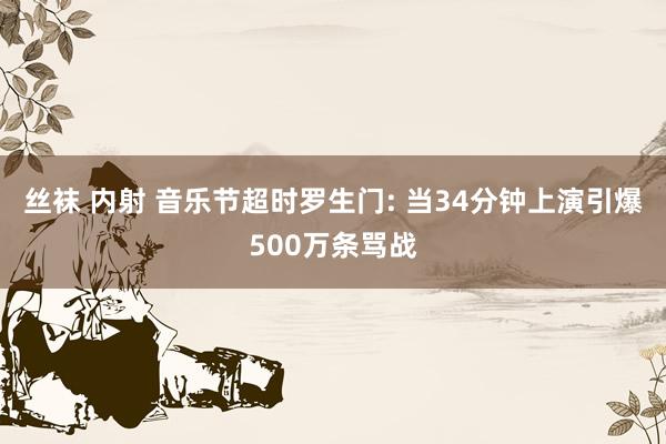 丝袜 内射 音乐节超时罗生门: 当34分钟上演引爆500万条骂战