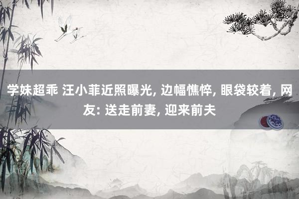 学妹超乖 汪小菲近照曝光， 边幅憔悴， 眼袋较着， 网友: 送走前妻， 迎来前夫