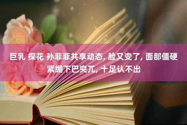 巨乳 探花 孙菲菲共享动态， 脸又变了， 面部僵硬紧绷下巴突兀， 十足认不出