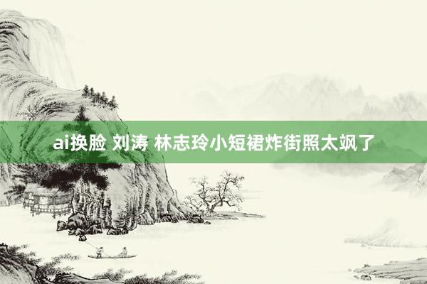 ai换脸 刘涛 林志玲小短裙炸街照太飒了