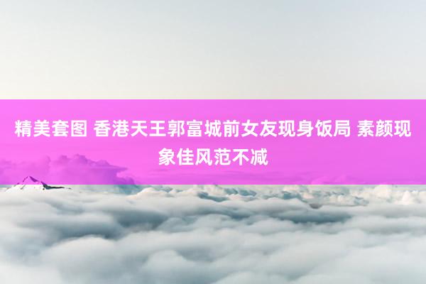 精美套图 香港天王郭富城前女友现身饭局 素颜现象佳风范不减