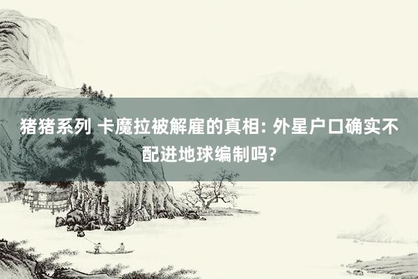 猪猪系列 卡魔拉被解雇的真相: 外星户口确实不配进地球编制吗?