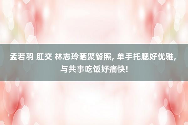 孟若羽 肛交 林志玲晒聚餐照， 单手托腮好优雅， 与共事吃饭好痛快!