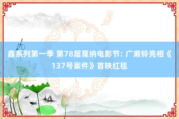 鑫系列第一季 第78届戛纳电影节: 广濑铃亮相《137号案件》首映红毯