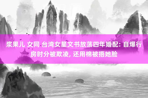 浆果儿 女同 台湾女星文书放荡四年婚配: 自爆行房时分被欺凌， 还用棉被捂她脸