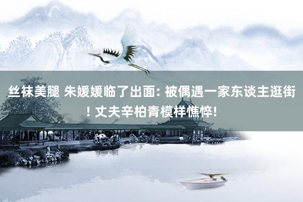 丝袜美腿 朱媛媛临了出面: 被偶遇一家东谈主逛街! 丈夫辛柏青模样憔悴!