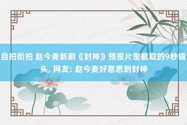 自拍街拍 赵今麦新剧《封神》预报片里截取的9秒镜头， 网友: 赵今麦好意思到封神