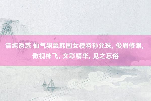 清纯诱惑 仙气飘飘韩国女模特孙允珠， 俊眉修眼， 傲视神飞， 文彩精华， 见之忘俗