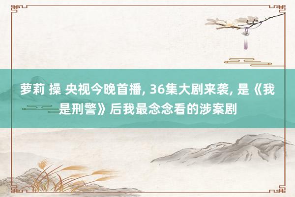 萝莉 操 央视今晚首播， 36集大剧来袭， 是《我是刑警》后我最念念看的涉案剧